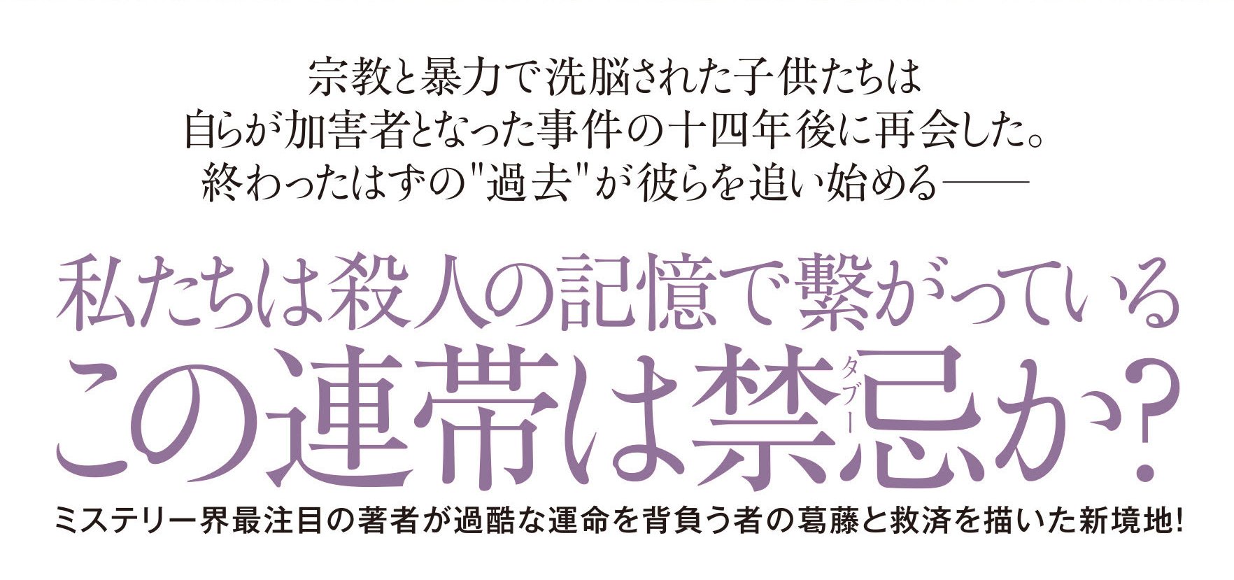 宗教と暴力で洗脳された子供たちは自らが加害者となった事件の十四年後に再会した。 終わったはずの過去が彼らを追い始める――  私たちは殺人の記憶で繋がっている この連帯は禁忌か？  ミステリー界注目の著者が、過酷な運命を背負う者の葛藤と救済を描いた新境地！